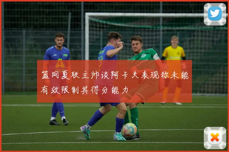 篮网夏联主帅谈阿卡夫表现称未能有效限制其得分能力