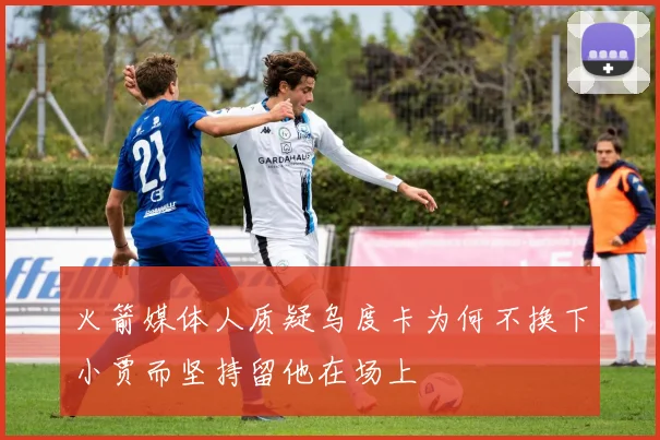 火箭媒体人质疑乌度卡为何不换下小贾而坚持留他在场上