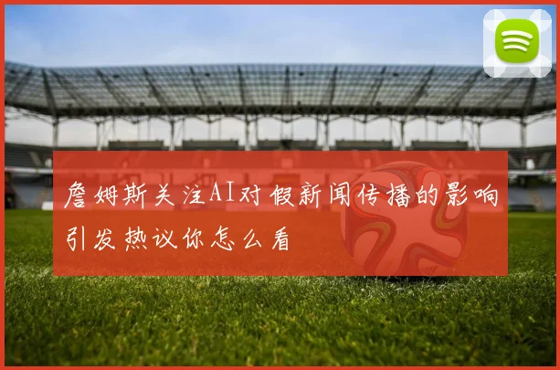 詹姆斯关注AI对假新闻传播的影响引发热议你怎么看