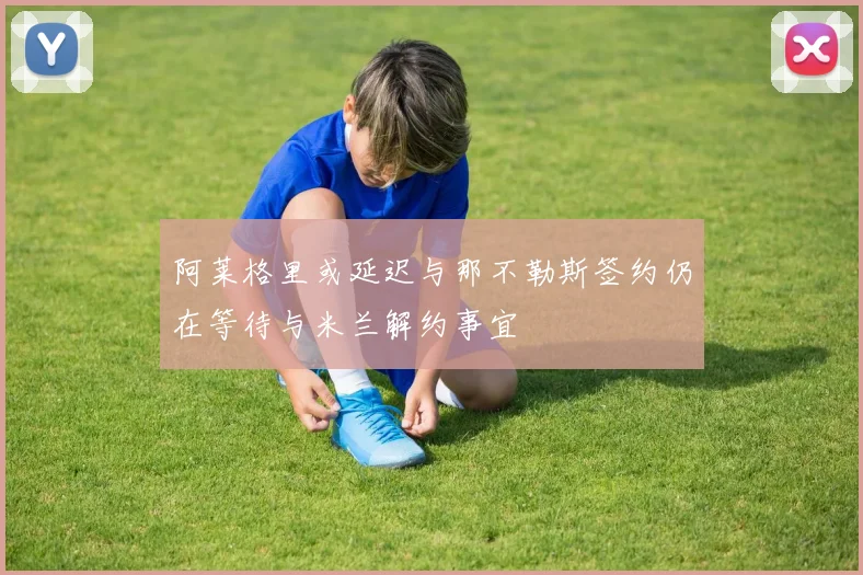 阿莱格里或延迟与那不勒斯签约仍在等待与米兰解约事宜
