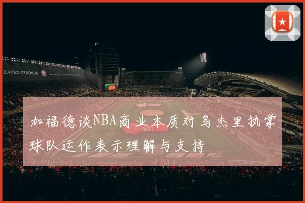 加福德谈NBA商业本质对乌杰里执掌球队运作表示理解与支持