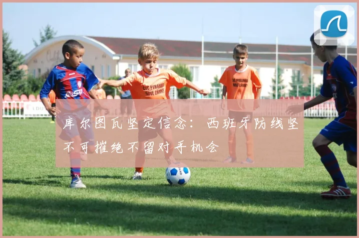 库尔图瓦坚定信念：西班牙防线坚不可摧绝不留对手机会