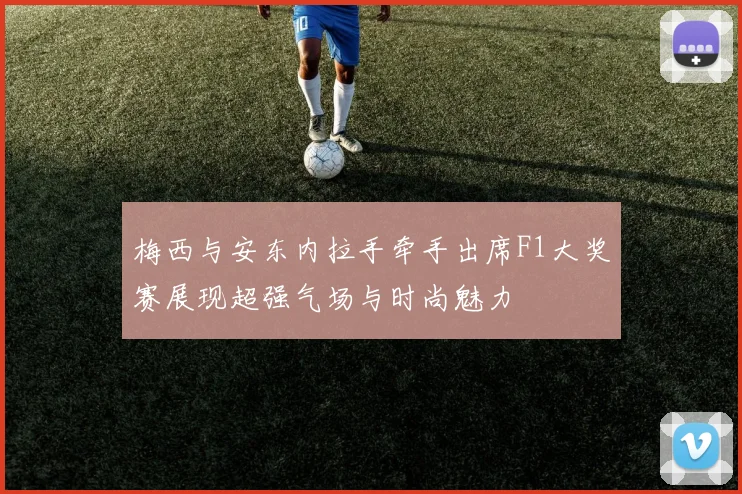 梅西与安东内拉手牵手出席F1大奖赛展现超强气场与时尚魅力