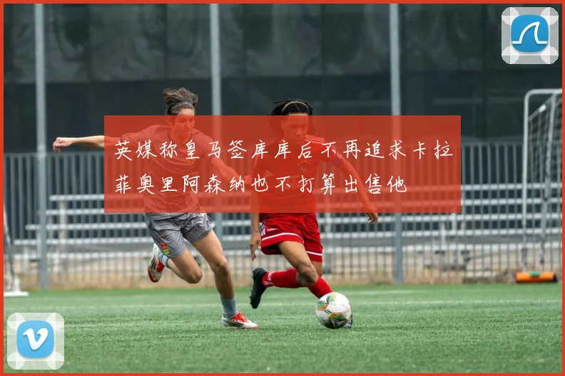 英媒称皇马签库库后不再追求卡拉菲奥里阿森纳也不打算出售他