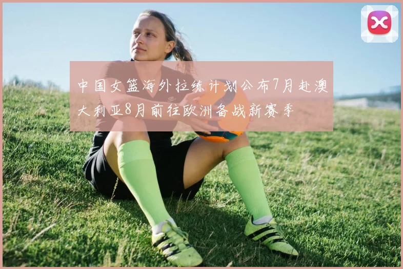 中国女篮海外拉练计划公布7月赴澳大利亚8月前往欧洲备战新赛季