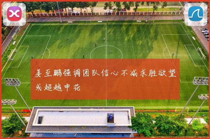 姜至鹏强调团队信心不减求胜欲望或超越申花