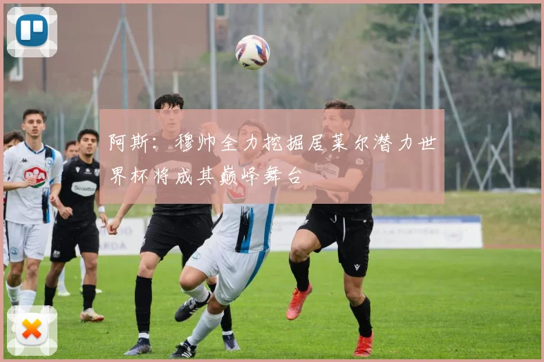 阿斯：穆帅全力挖掘居莱尔潜力世界杯将成其巅峰舞台