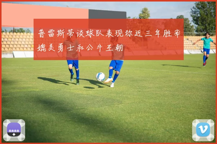 普雷斯蒂谈球队表现称近三年胜率媲美勇士和公牛王朝