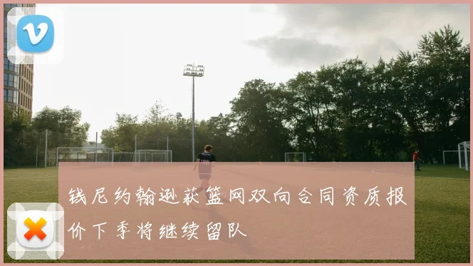 钱尼约翰逊获篮网双向合同资质报价下季将继续留队