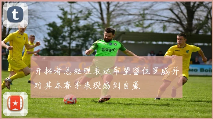 开拓者总经理表达希望留住罗威并对其本赛季表现感到自豪