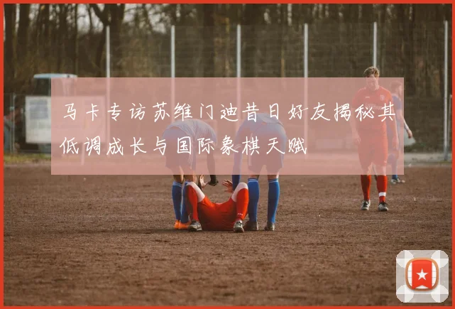 马卡专访苏维门迪昔日好友揭秘其低调成长与国际象棋天赋