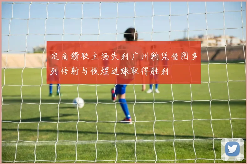 定南赣联主场失利广州豹凭借图多列传射与侯煜进球取得胜利