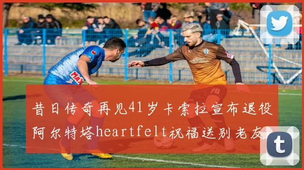 昔日传奇再见41岁卡索拉宣布退役阿尔特塔heartfelt祝福送别老友