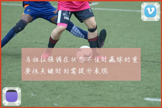 马祖拉强调在状态不佳时赢球的重要性关键时刻需提升表现