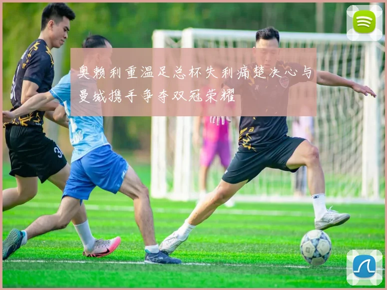 奥赖利重温足总杯失利痛楚决心与曼城携手争夺双冠荣耀