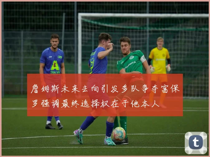 詹姆斯未来去向引发多队争夺富保罗强调最终选择权在于他本人