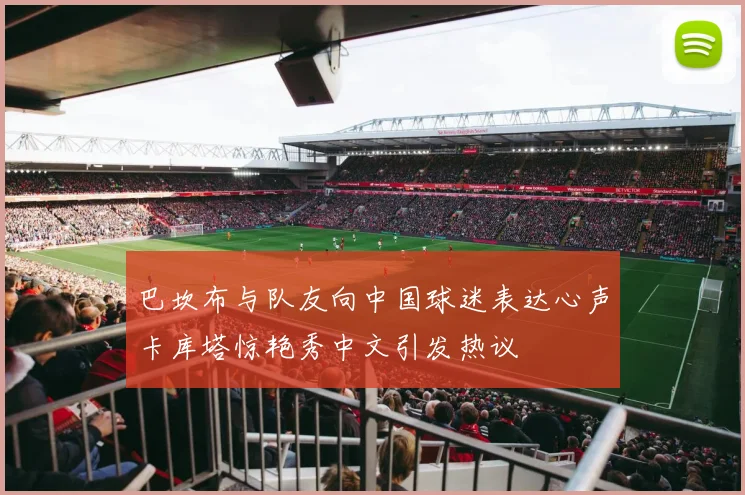 巴坎布与队友向中国球迷表达心声卡库塔惊艳秀中文引发热议