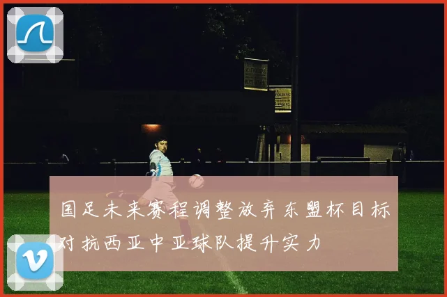 国足未来赛程调整放弃东盟杯目标对抗西亚中亚球队提升实力