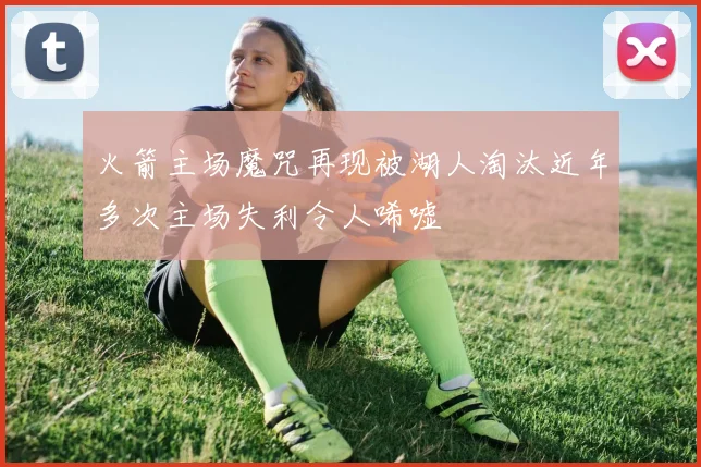 火箭主场魔咒再现被湖人淘汰近年多次主场失利令人唏嘘